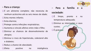 - Para a criança:
☺É um alimento completo; não necessita de
nenhum acréscimo até os seis meses de idade;
☺Evita mortes infantis;
☺Evita diarreia;
☺Protege contra infecções respiratórias;
☺Aumenta o vínculo afetivo entre mãe e filho;
☺Diminui as chances de desenvolvimento de
alergias;
☺Diminui o risco de hipertensão, colesterol alto
e diabetes;
☺Reduz a chance de obesidade;
☺Efeito positivo na inteligência
- Para a família e a
sociedade:
☺É limpo, pronto e na
temperatura adequada;
☺Diminui as internações e seus
custos;
☺É gratuito.
 