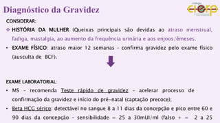 CONSIDERAR:
 HISTÓRIA DA MULHER (Queixas principais são devidas ao atraso menstrual,
fadiga, mastalgia, ao aumento da frequência urinária e aos enjoos/êmeses.
• EXAME FÍSICO: atraso maior 12 semanas – confirma gravidez pelo exame físico
(ausculta de BCF).
EXAME LABORATORIAL:
• MS – recomenda Teste rápido de gravidez – acelerar processo de
confirmação da gravidez e início do pré-natal (captação precoce);
• Beta HCG sérico: detectável no sangue 8 a 11 dias da concepção e pico entre 60 e
90 dias da concepção – sensibilidade = 25 a 30mUI/ml (falso + = 2 a 25
 
