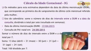  Os métodos para esta estimativa dependem da data da última menstruação (DUM),
que corresponde ao primeiro dia de sangramento do último ciclo menstrual referido
pela mulher.
☺ Uso do calendário: some o número de dias do intervalo entre a DUM e a data da
consulta, dividindo o total por sete (resultado em semanas);
• Data da última menstruação (DUM):
• Consulta de Pré-natal em:
Somar o número de dias do intervalo entre a DUM e a data da consulta dividindo o
total por 7.
Soma: 13 dias (abril) + 31 (maio) + 30 (jun) + 31 (jul) +
31 (ago) + 24 (set);
Total: 160 dividido por 7:
Cálculo da Idade Gestacional - IG
 