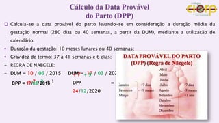  Calcula-se a data provável do parto levando-se em consideração a duração média da
gestação normal (280 dias ou 40 semanas, a partir da DUM), mediante a utilização de
calendário.
 Duração da gestação: 10 meses lunares ou 40 semanas;
 Gravidez de termo: 37 a 41 semanas e 6 dias;
- REGRA DE NAEGELE:
- DUM = 10 / 06 / 2015 DUM = 17 / 03 / 2020
+ 7 – 3 + 1
DPP = 17/03/ 2016
Cálculo da Data Provável
do Parto (DPP)
+ 7 + 9
DPP =
24/12/2020
 