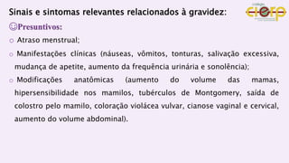 Sinais e sintomas relevantes relacionados à gravidez:
☺Presuntivos:
o Atraso menstrual;
o Manifestações clínicas (náuseas, vômitos, tonturas, salivação excessiva,
mudança de apetite, aumento da frequência urinária e sonolência);
o Modificações anatômicas (aumento do volume das mamas,
hipersensibilidade nos mamilos, tubérculos de Montgomery, saída de
colostro pelo mamilo, coloração violácea vulvar, cianose vaginal e cervical,
aumento do volume abdominal).
 