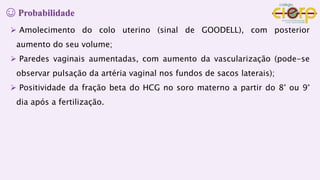 ☺ Probabilidade
 Amolecimento do colo uterino (sinal de GOODELL), com posterior
aumento do seu volume;
 Paredes vaginais aumentadas, com aumento da vascularização (pode-se
observar pulsação da artéria vaginal nos fundos de sacos laterais);
 Positividade da fração beta do HCG no soro materno a partir do 8° ou 9°
dia após a fertilização.
 