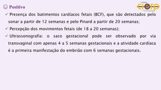 ☺ Positivo
 Presença dos batimentos cardíacos fetais (BCF), que são detectados pelo
sonar a partir de 12 semanas e pelo Pinard a partir de 20 semanas;
 Percepção dos movimentos fetais (de 18 a 20 semanas);
 Ultrassonografia: o saco gestacional pode ser observado por via
transvaginal com apenas 4 a 5 semanas gestacionais e a atividade cardíaca
é a primeira manifestação do embrião com 6 semanas gestacionais.
 