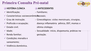  HISTÓRIA CLÍNICA
 Identificação;
 Características socioeconômicas;
 Grau de instrução;
 Profissão e ocupação;
 Estado civil;
 Idade;
 Renda familiar;
 Condições moradia e
saneamento;
 Violência doméstica.
 ANTECEDENTES
- Familiares;
- Pessoais;
- Ginecológicos: ciclos menstruais, cirurgias,
doença inflamatória pélvica, DST, mamas e
última citologia
- Sexualidade: início, dispareunia, práticas na
gestação.
Primeira Consulta Pré-natal
 