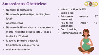 • Número de gestações
• Número de partos (tipo, indicação e
local)
• Abortamentos
• Número de filhos vivos + natimortos +
morte neonatal precoce (até 7 dias e
tardia 7 a 28 dias)
• Idade na primeira gestação
• Complicações no puerpério
• Aleitamento anterior
• Número e tipo de RN;
- Baixo peso;
- Pré-termo (menor 37
semanas);
- Pós-termo (maior 42
semanas);
- Com icterícia;
• Isoimunização Rh.
Antecedentes Obstétricos
 