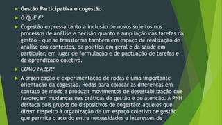  Gestão Participativa e cogestão
 O QUE É?
 Cogestão expressa tanto a inclusão de novos sujeitos nos
processos de análise e decisão quanto a ampliação das tarefas da
gestão - que se transforma também em espaço de realização de
análise dos contextos, da política em geral e da saúde em
particular, em lugar de formulação e de pactuação de tarefas e
de aprendizado coletivo.
 COMO FAZER?
 A organização e experimentação de rodas é uma importante
orientação da cogestão. Rodas para colocar as diferenças em
contato de modo a produzir movimentos de desestabilização que
favoreçam mudanças nas práticas de gestão e de atenção. A PNH
destaca dois grupos de dispositivos de cogestão: aqueles que
dizem respeito à organização de um espaço coletivo de gestão
que permita o acordo entre necessidades e interesses de
 