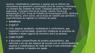 usuários, trabalhadores e gestores; e aqueles que se referem aos
mecanismos que garantem a participação ativa de usuários e familiares
no cotidiano das unidades de saúde. Colegiados gestores, Mesas de
negociação, Contratos Internos de Gestão, Câmara Técnica de
Humanização (CTH), Grupo de Trabalho de Humanização (GTH), Gerência
de Porta Aberta, entre outros, são arranjos de trabalho que permitem a
experimentação da cogestão no cotidiano da saúde.
 Ambiência
 O QUE É?
 Criar espaços saudáveis, acolhedores e confortáveis, que
respeitem a privacidade, propiciem mudanças no processo de
trabalho e sejam lugares de encontro entre as pessoas.
 COMO FAZER?
 A discussão compartilhada do projeto arquitetônico, das
reformas e do uso dos espaços de acordo com as necessidades de
usuários e trabalhadores de cada serviço é uma orientação que
pode melhorar o trabalho em saúde.
 