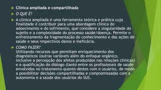  Clínica ampliada e compartilhada
 O QUE É?
 A clínica ampliada é uma ferramenta teórica e prática cuja
finalidade é contribuir para uma abordagem clínica do
adoecimento e do sofrimento, que considere a singularidade do
sujeito e a complexidade do processo saúde/doença. Permite o
enfrentamento da fragmentação do conhecimento e das ações de
saúde e seus respectivos danos e ineficácia.
 COMO FAZER?
Utilizando recursos que permitam enriquecimento dos
diagnósticos (outras variáveis além do enfoque orgânico,
inclusive a percepção dos afetos produzidos nas relações clínicas)
e a qualificação do diálogo (tanto entre os profissionais de saúde
envolvidos no tratamento quanto destes com o usuário), de modo
a possibilitar decisões compartilhadas e compromissadas com a
autonomia e a saúde dos usuários do SUS.
 