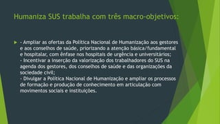 Humaniza SUS trabalha com três macro-objetivos:
 - Ampliar as ofertas da Política Nacional de Humanização aos gestores
e aos conselhos de saúde, priorizando a atenção básica/fundamental
e hospitalar, com ênfase nos hospitais de urgência e universitários;
- Incentivar a inserção da valorização dos trabalhadores do SUS na
agenda dos gestores, dos conselhos de saúde e das organizações da
sociedade civil;
- Divulgar a Política Nacional de Humanização e ampliar os processos
de formação e produção de conhecimento em articulação com
movimentos sociais e instituições.
 
