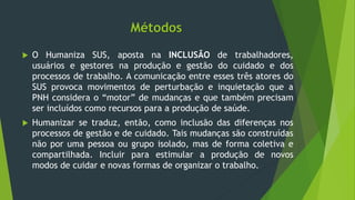 Métodos
 O Humaniza SUS, aposta na INCLUSÃO de trabalhadores,
usuários e gestores na produção e gestão do cuidado e dos
processos de trabalho. A comunicação entre esses três atores do
SUS provoca movimentos de perturbação e inquietação que a
PNH considera o “motor” de mudanças e que também precisam
ser incluídos como recursos para a produção de saúde.
 Humanizar se traduz, então, como inclusão das diferenças nos
processos de gestão e de cuidado. Tais mudanças são construídas
não por uma pessoa ou grupo isolado, mas de forma coletiva e
compartilhada. Incluir para estimular a produção de novos
modos de cuidar e novas formas de organizar o trabalho.
 