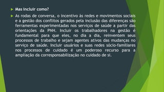  Mas incluir como?
 As rodas de conversa, o incentivo às redes e movimentos sociais
e a gestão dos conflitos gerados pela inclusão das diferenças são
ferramentas experimentadas nos serviços de saúde a partir das
orientações da PNH. Incluir os trabalhadores na gestão é
fundamental para que eles, no dia a dia, reinventem seus
processos de trabalho e sejam agentes ativos das mudanças no
serviço de saúde. Incluir usuários e suas redes sócio-familiares
nos processos de cuidado é um poderoso recurso para a
ampliação da corresponsabilização no cuidado de si.
 