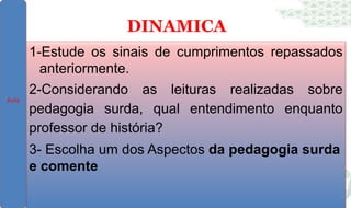DINAMICA
1-Estude os sinais de cumprimentos repassados
anteriormente.
2-Considerando as leituras realizadas sobre
pedagogia surda, qual entendimento enquanto
professor de história?
3- Escolha um dos Aspectos da pedagogia surda
e comente
Aula
 