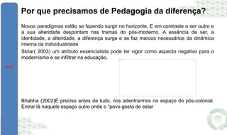 Por que precisamos de Pedagogia da diferença?
• Novos paradigmas estão se fazendo surgir no horizonte. E em contraste o ser outro e
a sua alteridade despontam nas tramas do pós-moderno. A essência de ser, a
identidade, a alteridade, a diferença surge e se faz marcos necessários da dinâmica
interna da individualidade
• Skliar( 2003) um atributo essencialista pode ter vigor como aspecto negativo para o
modernismo e se infiltrar na educação.
• Bhabha (2002)É preciso antes de tudo, nos adentrarmos no espaço do pós-colonial.
Entrar lá naquele espaço outro onde o “povo gosta de estar
 