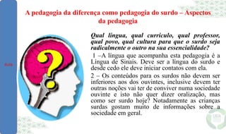 A pedagogia da diferença como pedagogia do surdo – Aspectos
da pedagogia
Qual língua, qual currículo, qual professor,
qual povo, qual cultura para que o surdo seja
radicalmente o outro na sua essencialidade?
1 –A língua que acompanha esta pedagogia é a
Língua de Sinais. Deve ser a língua do surdo e
desde cedo ele deve iniciar contatos com ela.
2 – Os conteúdos para os surdos não devem ser
inferiores aos dos ouvintes, inclusive devem ter
outras noções vai ter de conviver numa sociedade
ouvinte e isto não quer dizer oralização, mas
como ser surdo hoje? Notadamente as crianças
surdas gostam muito de informações sobre a
sociedade em geral.
Aula
 