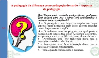 A pedagogia da diferença como pedagogia do surdo – Aspectos
da pedagogia
Qual língua, qual currículo, qual professor, qual povo,
qual cultura para que o surdo seja radicalmente o
outro na sua essencialidade?
3 – O português como língua estrangeira tem lugar
especial nesta pedagogia além disso querem aprender
outras línguas como o inglês.
4 – O ambiente entra na pergunta por qual povo a
pedagogia de surdos deve dotar. A essência dos surdos,
sua pertença a um povo diferente, sua cultura e história.
5 – Acompanha uma forte tecnologia direta para a
aquisição visual do conhecimento.
5 – Acompanha uma forte tecnologia direta para a
aquisição visual do conhecimento.
6 –Tecnologias de comunicação à distancia.
Aula
 