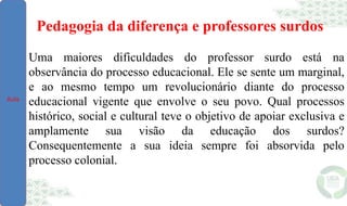 Pedagogia da diferença e professores surdos
Uma maiores dificuldades do professor surdo está na
observância do processo educacional. Ele se sente um marginal,
e ao mesmo tempo um revolucionário diante do processo
educacional vigente que envolve o seu povo. Qual processos
histórico, social e cultural teve o objetivo de apoiar exclusiva e
amplamente sua visão da educação dos surdos?
Consequentemente a sua ideia sempre foi absorvida pelo
processo colonial.
Aula
 