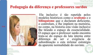 Pedagogia da diferença e professores surdos
Ela inclusive é tão repetida pelos
modelos históricos como o oralismo e o
bilinguismo que o declaram deficiente,
o controlam, e lhe impõem na memória,
no corpo, na historia esta visão inclusive
lhe tirando o espaço da essencialidade.
O espaço que o professor surdo encontra
trata-se do espaço da luta interna entre
diferença de ser e exigência de
subordinação a esta milenar estratégia
da aparente normalidade do ouvinte.
Aula
 