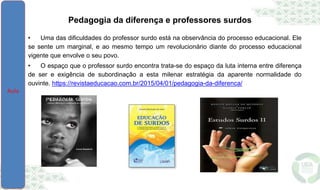 Pedagogia da diferença e professores surdos
• Uma das dificuldades do professor surdo está na observância do processo educacional. Ele
se sente um marginal, e ao mesmo tempo um revolucionário diante do processo educacional
vigente que envolve o seu povo.
• O espaço que o professor surdo encontra trata-se do espaço da luta interna entre diferença
de ser e exigência de subordinação a esta milenar estratégia da aparente normalidade do
ouvinte. https://revistaeducacao.com.br/2015/04/01/pedagogia-da-diferenca/
 