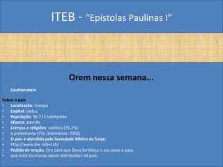 ITEB - “Epístolas Paulinas I”
Orem nessa semana...
Liechtenstein
Sobre o país
• Localização: Europa
• Capital: Vaduz
• População: 36.713 habitantes
• Idioma: alemão
• Crenças e religiões: católica (76,2%)
• e protestante (7%) (Estimativa: 2002)
• O país é atendido pela Sociedade Bíblica da Suíça:
• http://www.die -bibel.ch/
• Pedido de oração: Ore para que Deus fortaleça o seu povo e para
• que mais Escrituras sejam distribuídas no país.
 