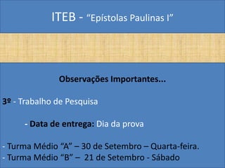 ITEB - “Epístolas Paulinas I”
Observações Importantes...
3º - Trabalho de Pesquisa
- Data de entrega: Dia da prova
- Turma Médio “A” – 30 de Setembro – Quarta-feira.
- Turma Médio “B” – 21 de Setembro - Sábado
 