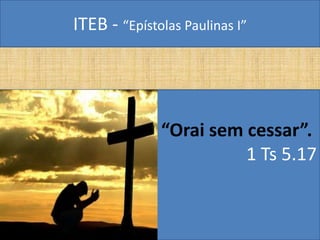 ITEB - “Epístolas Paulinas I”
“Orai sem cessar”.
1 Ts 5.17
 