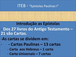 ITEB - “Epístolas Paulinas I”
Introdução as Epístolas
- Dos 27 livros do Antigo Testamento –
21 são Cartas.
-As cartas se dividem em:
- - Cartas Paulinas – 13 cartas
- Carta aos Hebreus – 1 carta
- Carta Universais – 7 cartas
 