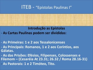 ITEB - “Epístolas Paulinas I”
Introdução as Epístolas
- As Cartas Paulinas podem ser divididas:
- As Primeiras: 1 e 2 aos Tessalonicenses
- As Principais: Romanos, 1 e 2 aos Coríntios, aos
Gálatas.
- As das Prisões: Efésios, Filipenses, Colossenses e
Filemom – (Cesaréia At 23.31; 26.32 / Roma 28.16-31)
- As Pastorais: 1 e 2 Timóteo, Tito.
 
