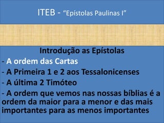 ITEB - “Epístolas Paulinas I”
Introdução as Epístolas
- A ordem das Cartas
- A Primeira 1 e 2 aos Tessalonicenses
- A última 2 Timóteo
- A ordem que vemos nas nossas bíblias é a
ordem da maior para a menor e das mais
importantes para as menos importantes
 
