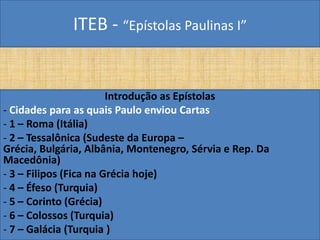 ITEB - “Epístolas Paulinas I”
Introdução as Epístolas
- Cidades para as quais Paulo enviou Cartas
- 1 – Roma (Itália)
- 2 – Tessalônica (Sudeste da Europa –
Grécia, Bulgária, Albânia, Montenegro, Sérvia e Rep. Da
Macedônia)
- 3 – Filipos (Fica na Grécia hoje)
- 4 – Éfeso (Turquia)
- 5 – Corinto (Grécia)
- 6 – Colossos (Turquia)
- 7 – Galácia (Turquia )
 