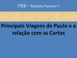 ITEB - “Epístolas Paulinas I”
Principais Viagens de Paulo e a
relação com as Cartas
 