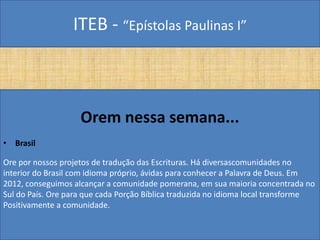 ITEB - “Epístolas Paulinas I”
Orem nessa semana...
• Brasil
Ore por nossos projetos de tradução das Escrituras. Há diversascomunidades no
interior do Brasil com idioma próprio, ávidas para conhecer a Palavra de Deus. Em
2012, conseguimos alcançar a comunidade pomerana, em sua maioria concentrada no
Sul do País. Ore para que cada Porção Bíblica traduzida no idioma local transforme
Positivamente a comunidade.
 