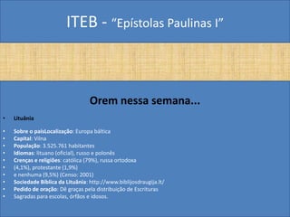 ITEB - “Epístolas Paulinas I”
Orem nessa semana...
• Lituânia
• Sobre o paísLocalização: Europa báltica
• Capital: Vilna
• População: 3.525.761 habitantes
• Idiomas: lituano (oficial), russo e polonês
• Crenças e religiões: católica (79%), russa ortodoxa
• (4,1%), protestante (1,9%)
• e nenhuma (9,5%) (Censo: 2001)
• Sociedade Bíblica da Lituânia: http://www.biblijosdraugija.lt/
• Pedido de oração: Dê graças pela distribuição de Escrituras
• Sagradas para escolas, órfãos e idosos.
 