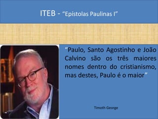 ITEB - “Epístolas Paulinas I”
“Paulo, Santo Agostinho e João
Calvino são os três maiores
nomes dentro do cristianismo,
mas destes, Paulo é o maior”
Timoth George
 