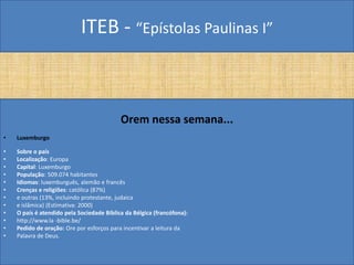 ITEB - “Epístolas Paulinas I”
Orem nessa semana...
• Luxemburgo
• Sobre o país
• Localização: Europa
• Capital: Luxemburgo
• População: 509.074 habitantes
• Idiomas: luxemburguês, alemão e francês
• Crenças e religiões: católica (87%)
• e outras (13%, incluindo protestante, judaica
• e islâmica) (Estimativa: 2000)
• O país é atendido pela Sociedade Bíblica da Bélgica (francófona):
• http://www.la -bible.be/
• Pedido de oração: Ore por esforços para incentivar a leitura da
• Palavra de Deus.
 