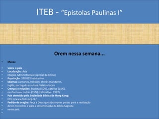 ITEB - “Epístolas Paulinas I”
Orem nessa semana...
• Macau
• Sobre o país
• Localização: Ásia
• (Região Administrativa Especial da China)
• População: 578.025 habitantes
• Idiomas: cantonês, hokkien, chinês mandarim,
• inglês, português e outros dialetos locais
• Crenças e religiões: budista (50%), católica (15%),
• nenhuma ou outras (35%) (Estimativa: 1997)
• País atendido pela Sociedade Bíblica de Hong Kong:
• http://www.hkbs.org.hk/
• Pedido de oração: Peça a Deus que abra novas portas para a realização
• deste ministério e para a disseminação da Bíblia Sagrada
• neste país.
•
 