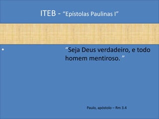 ITEB - “Epístolas Paulinas I”
• “Seja Deus verdadeiro, e todo
homem mentiroso. ”
Paulo, apóstolo – Rm 3.4
 