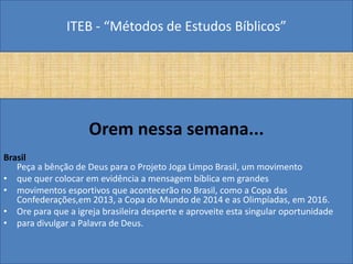ITEB - “Métodos de Estudos Bíblicos”
Orem nessa semana...
Brasil
Peça a bênção de Deus para o Projeto Joga Limpo Brasil, um movimento
• que quer colocar em evidência a mensagem bíblica em grandes
• movimentos esportivos que acontecerão no Brasil, como a Copa das
Confederações,em 2013, a Copa do Mundo de 2014 e as Olimpíadas, em 2016.
• Ore para que a igreja brasileira desperte e aproveite esta singular oportunidade
• para divulgar a Palavra de Deus.
 