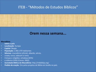 ITEB - “Métodos de Estudos Bíblicos”
Orem nessa semana...
Macedônia
Sobre o país
• Localização: Europa
• Capital: Skopje
• População: 2.082.370 habitantes
• Idiomas: macedônio (oficial), albanês, sérvio,
• croata, turco, valacom e roma
• Crenças e religiões: ortodoxa (65%)
• e islâmica (33%) (Censo: 2002)
• Sociedade Bíblica da Macedônia: http://mkbiblija.org/
• Pedido de oração: Ore pelos projetos de Bíblia em braille no país.
 