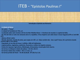 ITEB - “Epístolas Paulinas I”
Introdução a Epístola aos Romanos
- A cidade de Roma
- Do Latim – “Força”.
- A cidade foi fundada em 753, a.C
- Localizada sobre sete montes à 25 km do Mar Mediterrâneo – A Senhora do mundo é a capital da Itália.
- De 753 até 510 a.C sete reis reinaram até vir a república. Virou Império com Júlio César e Cesar Augusto (270 a.C até 500
d.C)
- Idioma oficial: Latim.
- Moeda: Denário, moeda de prata, que surgiu em 187, a.C (Que contém dez - dez o quê? Asses, foi a primeira moeda
romana 280 a.C de cobre).
- População só nos dias de Jesus 1 milhão e 300 mil habitantes.
- Capital política, legislativa, judiciária, financeira e militar do império romano.
- Fontes de riquezas: Agricultura, Metalurgia, Artesanatos, Construção Civil, Guerra.
- Se tornou na diáspora reduto de judeus – At 18.2; 28.17;
- Se tornou reduto dos cristãos – Rm 1.7; 16.1, ss.
- Se tornou prisão de Paulo – At 28.16,30,20; Ef 6.20; Fp 1.13;
 