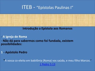 ITEB - “Epístolas Paulinas I”
Introdução a Epístola aos Romanos
- A Igreja de Roma
- Não dá para sabermos como foi fundada, existem
possibilidades:
1 - Apóstolo Pedro
“A vossa co-eleita em babilônia (Roma) vos saúda, e meu filho Marcos.”
1 Pedro 5:13
 