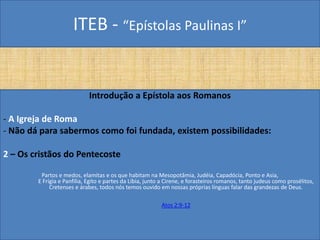 ITEB - “Epístolas Paulinas I”
Introdução a Epístola aos Romanos
- A Igreja de Roma
- Não dá para sabermos como foi fundada, existem possibilidades:
2 – Os cristãos do Pentecoste
Partos e medos, elamitas e os que habitam na Mesopotâmia, Judéia, Capadócia, Ponto e Asia,
E Frígia e Panfília, Egito e partes da Líbia, junto a Cirene, e forasteiros romanos, tanto judeus como prosélitos,
Cretenses e árabes, todos nós temos ouvido em nossas próprias línguas falar das grandezas de Deus.
Atos 2:9-12
 