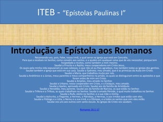 ITEB - “Epístolas Paulinas I”
Introdução a Epístola aos Romanos
Recomendo-vos, pois, Febe, nossa irmã, a qual serve na igreja que está em Cencréia,
Para que a recebais no Senhor, como convém aos santos, e a ajudeis em qualquer coisa que de vós necessitar; porque tem
hospedado a muitos, como também a mim mesmo.
Saudai a Priscila e a Áqüila, meus cooperadores em Cristo Jesus,
Os quais pela minha vida expuseram as suas cabeças; o que não só eu lhes agradeço, mas também todas as igrejas dos gentios.
Saudai também a igreja que está em sua casa. Saudai a Epêneto, meu amado, que é as primícias da Acáia em Cristo.
Saudai a Maria, que trabalhou muito por nós.
Saudai a Andrônico e a Júnias, meus parentes e meus companheiros na prisão, os quais se distinguiram entre os apóstolos e que
foram antes de mim em Cristo.
Saudai a Amplias, meu amado no Senhor.
Saudai a Urbano, nosso cooperador em Cristo, e a Estáquis, meu amado.
Saudai a Apeles, aprovado em Cristo. Saudai aos da família de Aristóbulo.
Saudai a Herodião, meu parente. Saudai aos da família de Narciso, os que estão no Senhor.
Saudai a Trifena e a Trifosa, as quais trabalham no Senhor. Saudai à amada Pérside, a qual muito trabalhou no Senhor.
Saudai a Rufo, eleito no Senhor, e a sua mãe e minha.
Saudai a Asíncrito, a Flegonte, a Hermes, a Pátrobas, a Hermas, e aos irmãos que estão com eles.
Saudai a Filólogo e a Júlia, a Nereu e a sua irmã, e a Olimpas, e a todos os santos que com eles estão.
Saudai-vos uns aos outros com santo ósculo. As igrejas de Cristo vos saúdam.
Romanos 16:1-17
 