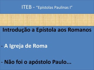 ITEB - “Epístolas Paulinas I”
Introdução a Epístola aos Romanos
- A Igreja de Roma
- Não foi o apóstolo Paulo...
 