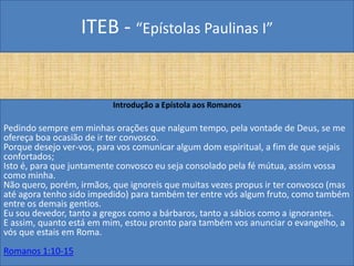 ITEB - “Epístolas Paulinas I”
Introdução a Epístola aos Romanos
Pedindo sempre em minhas orações que nalgum tempo, pela vontade de Deus, se me
ofereça boa ocasião de ir ter convosco.
Porque desejo ver-vos, para vos comunicar algum dom espiritual, a fim de que sejais
confortados;
Isto é, para que juntamente convosco eu seja consolado pela fé mútua, assim vossa
como minha.
Não quero, porém, irmãos, que ignoreis que muitas vezes propus ir ter convosco (mas
até agora tenho sido impedido) para também ter entre vós algum fruto, como também
entre os demais gentios.
Eu sou devedor, tanto a gregos como a bárbaros, tanto a sábios como a ignorantes.
E assim, quanto está em mim, estou pronto para também vos anunciar o evangelho, a
vós que estais em Roma.
Romanos 1:10-15
 