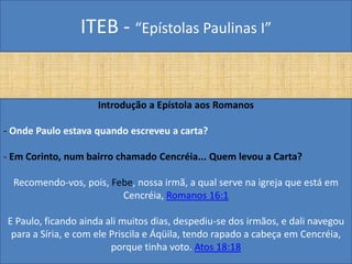 ITEB - “Epístolas Paulinas I”
Introdução a Epístola aos Romanos
- Onde Paulo estava quando escreveu a carta?
- Em Corinto, num bairro chamado Cencréia... Quem levou a Carta?
Recomendo-vos, pois, Febe, nossa irmã, a qual serve na igreja que está em
Cencréia, Romanos 16:1
E Paulo, ficando ainda ali muitos dias, despediu-se dos irmãos, e dali navegou
para a Síria, e com ele Priscila e Áqüila, tendo rapado a cabeça em Cencréia,
porque tinha voto. Atos 18:18
 