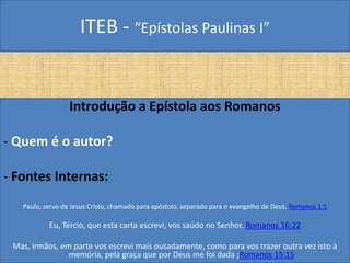 ITEB - “Epístolas Paulinas I”
Introdução a Epístola aos Romanos
- Quem é o autor?
- Fontes Internas:
Paulo, servo de Jesus Cristo, chamado para apóstolo, separado para o evangelho de Deus. Romanos 1:1
Eu, Tércio, que esta carta escrevi, vos saúdo no Senhor. Romanos 16:22
Mas, irmãos, em parte vos escrevi mais ousadamente, como para vos trazer outra vez isto à
memória, pela graça que por Deus me foi dada ;Romanos 15:15
 