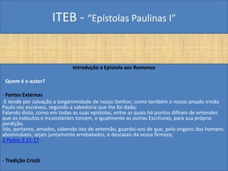 ITEB - “Epístolas Paulinas I”
Introdução a Epístola aos Romanos
- Quem é o autor?
- Fontes Externas
-E tende por salvação a longanimidade de nosso Senhor; como também o nosso amado irmão
Paulo vos escreveu, segundo a sabedoria que lhe foi dada;
Falando disto, como em todas as suas epístolas, entre as quais há pontos difíceis de entender,
que os indoutos e inconstantes torcem, e igualmente as outras Escrituras, para sua própria
perdição.
Vós, portanto, amados, sabendo isto de antemão, guardai-vos de que, pelo engano dos homens
abomináveis, sejais juntamente arrebatados, e descaiais da vossa firmeza;
2 Pedro 3:15-17
- Tradição Cristã
 