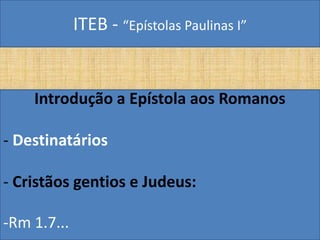 ITEB - “Epístolas Paulinas I”
Introdução a Epístola aos Romanos
- Destinatários
- Cristãos gentios e Judeus:
-Rm 1.7...
 