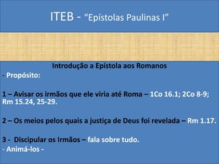 ITEB - “Epístolas Paulinas I”
Introdução a Epístola aos Romanos
- Propósito:
1 – Avisar os irmãos que ele viria até Roma – 1Co 16.1; 2Co 8-9;
Rm 15.24, 25-29.
2 – Os meios pelos quais a justiça de Deus foi revelada – Rm 1.17.
3 - Discipular os Irmãos – fala sobre tudo.
- Animá-los -
 