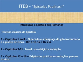 ITEB - “Epístolas Paulinas I”
Introdução a Epístola aos Romanos
- Divisão clássica da Epístola
1 – Capítulos 1 ao 8 – O pecado e a desgraça do gênero humano
e a justiça de Deus - Rm 1.16-17 + Hc 2.4
2 – Capítulos 9-11 - Israel, sua eleição e salvação.
3 - Capítulos 12 – 16 – Exigências práticas e saudações para os
irmãos!
 